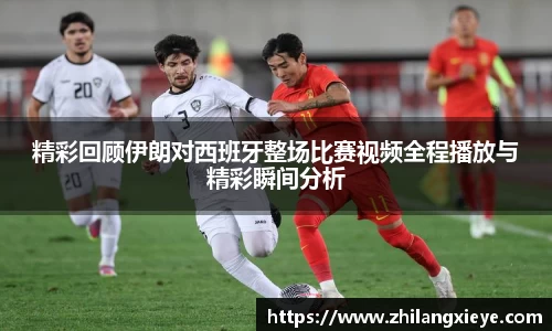 精彩回顾伊朗对西班牙整场比赛视频全程播放与精彩瞬间分析