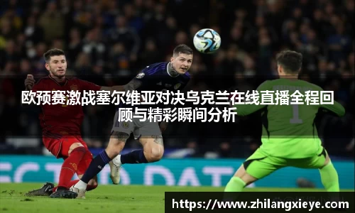 欧预赛激战塞尔维亚对决乌克兰在线直播全程回顾与精彩瞬间分析