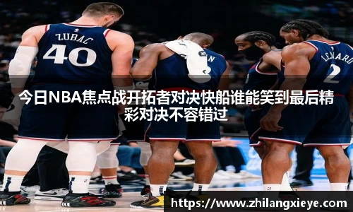 今日NBA焦点战开拓者对决快船谁能笑到最后精彩对决不容错过